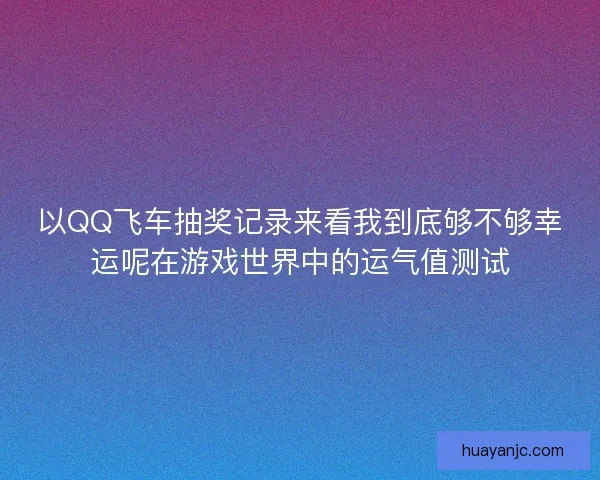 以QQ飞车抽奖记录来看我到底够不够幸运呢在游戏世界中的运气值测试