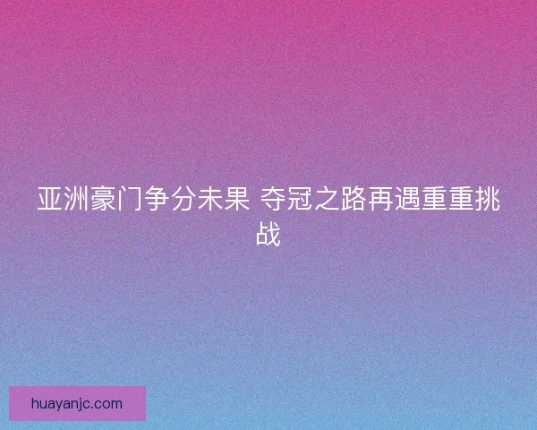 亚洲豪门争分未果 夺冠之路再遇重重挑战