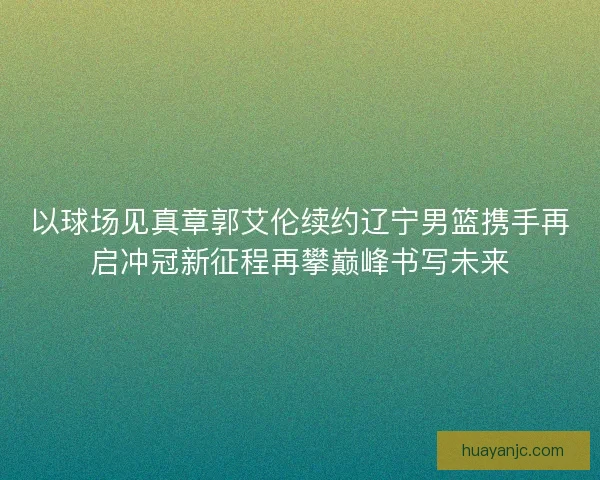 以球场见真章郭艾伦续约辽宁男篮携手再启冲冠新征程再攀巅峰书写未来