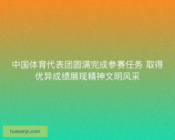 中国体育代表团圆满完成参赛任务 取得优异成绩展现精神文明风采