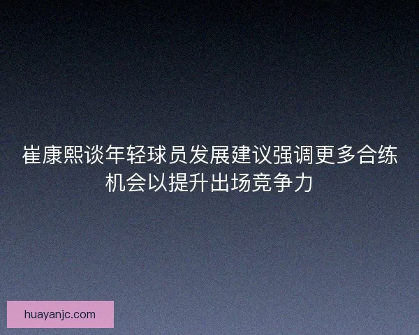崔康熙谈年轻球员发展建议强调更多合练机会以提升出场竞争力