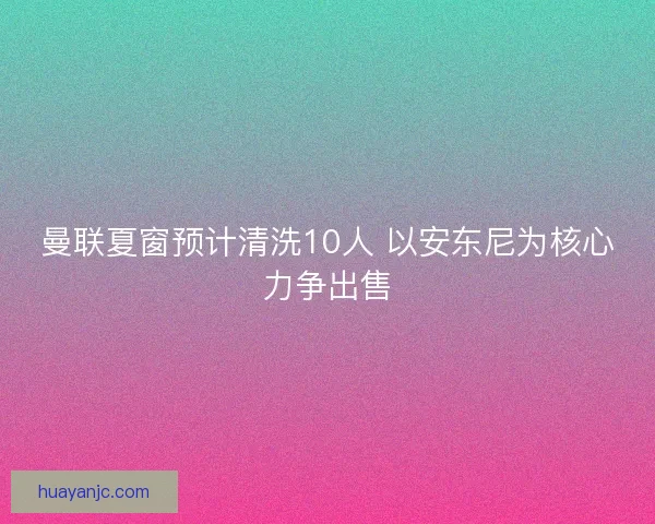 曼联夏窗预计清洗10人 以安东尼为核心力争出售
